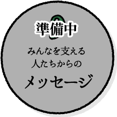 みんなを支える人たちからのメッセージ