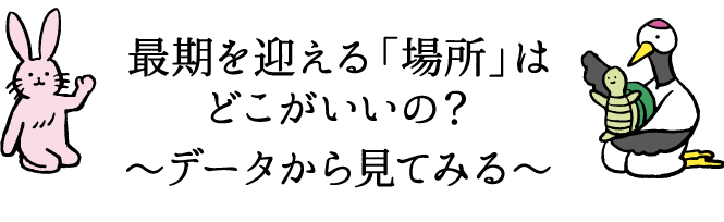 最期を迎える「場所」はどこがいいの？～データから見てみる～